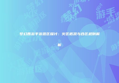 梦幻西游手游混区探讨：火区概况与合区规则解析