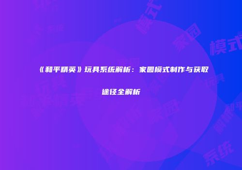 《和平精英》玩具系统解析：家园模式制作与获取途径全解析