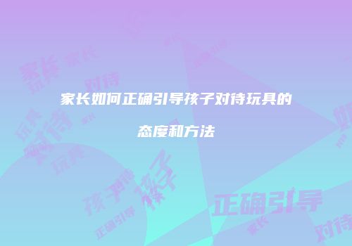 家长如何正确引导孩子对待玩具的态度和方法