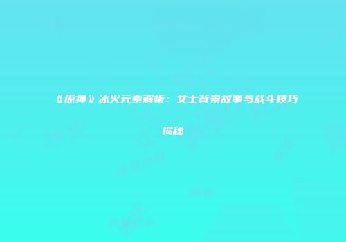 《原神》冰火元素解析：女士背景故事与战斗技巧揭秘