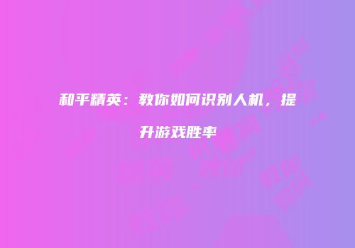 和平精英：教你如何识别人机，提升游戏胜率