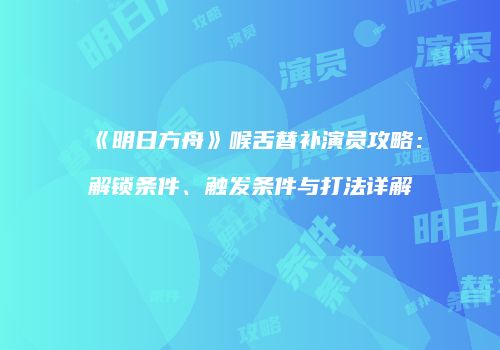 《明日方舟》喉舌替补演员攻略：解锁条件、触发条件与打法详解
