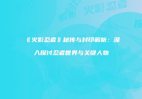 《火影忍者》秘传与封印解析：深入探讨忍者世界与关键人物