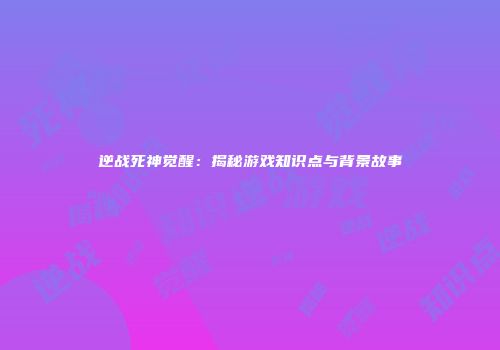 逆战死神觉醒：揭秘游戏知识点与背景故事
