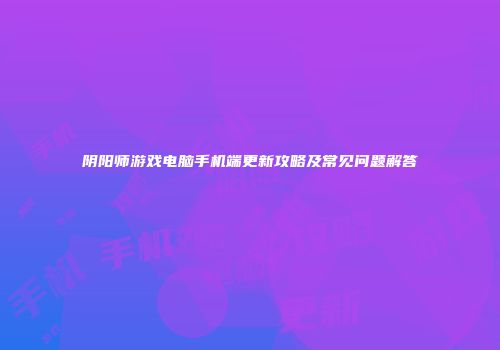 阴阳师游戏电脑手机端更新攻略及常见问题解答