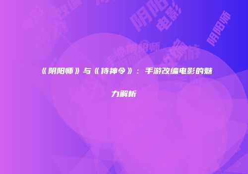 《阴阳师》与《侍神令》：手游改编电影的魅力解析