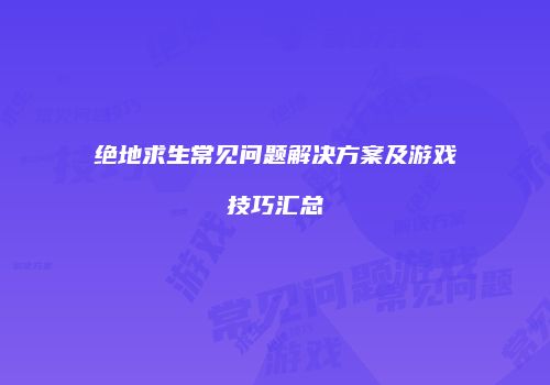 绝地求生常见问题解决方案及游戏技巧汇总