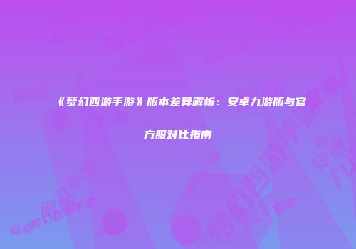 《梦幻西游手游》版本差异解析：安卓九游版与官方服对比指南