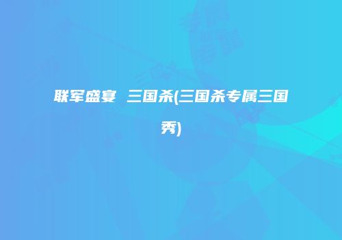 联军盛宴 三国杀(三国杀专属三国秀)