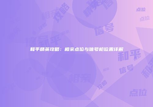 和平精英攻略：相亲点位与信号枪位置详解