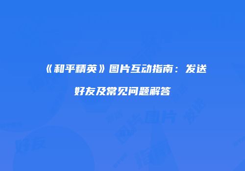 《和平精英》图片互动指南：发送好友及常见问题解答