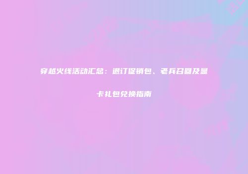 穿越火线活动汇总：退订促销包、老兵召回及显卡礼包兑换指南