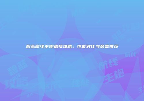 碧蓝航线主炮选择攻略：性能对比与装备推荐