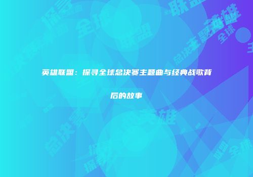 英雄联盟：探寻全球总决赛主题曲与经典战歌背后的故事