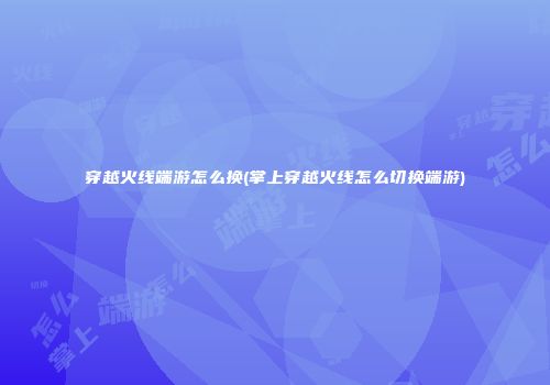 穿越火线端游怎么换(掌上穿越火线怎么切换端游)