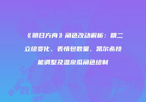 《明日方舟》角色改动解析：精二立绘变化、表情包数量、凯尔希技能调整及温泉瓜角色绘制