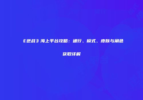 《逆战》海上平台攻略：通行、模式、皮肤与角色获取详解