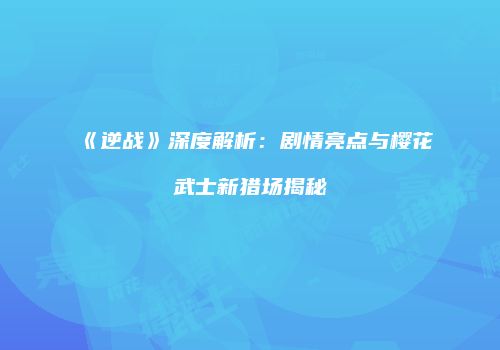 《逆战》深度解析：剧情亮点与樱花武士新猎场揭秘