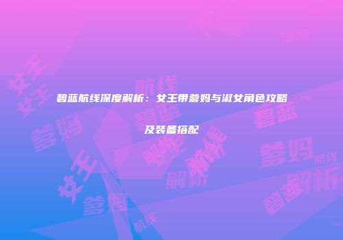 碧蓝航线深度解析：女王带爹妈与淑女角色攻略及装备搭配
