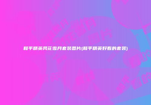 和平精英风花雪月套装图片(和平精英好看的套装)