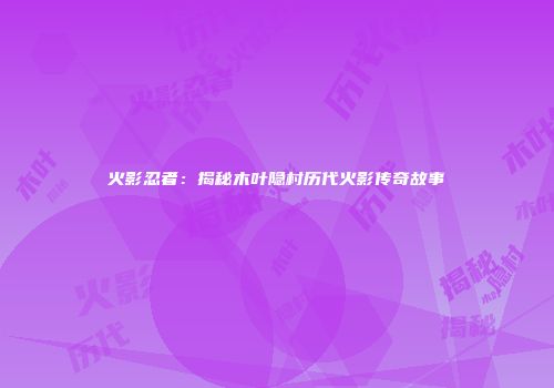 火影忍者：揭秘木叶隐村历代火影传奇故事