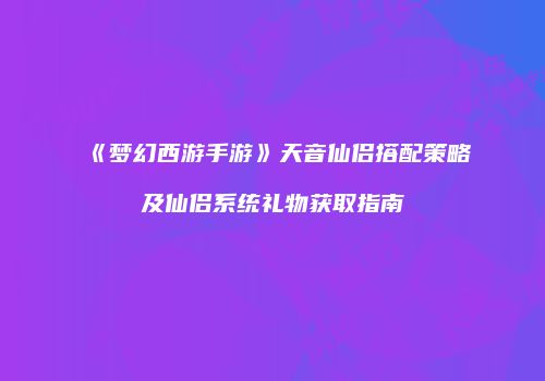 《梦幻西游手游》天音仙侣搭配策略及仙侣系统礼物获取指南