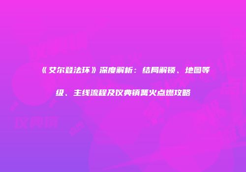 《艾尔登法环》深度解析：结局解锁、地图等级、主线流程及仪典镇篝火点燃攻略