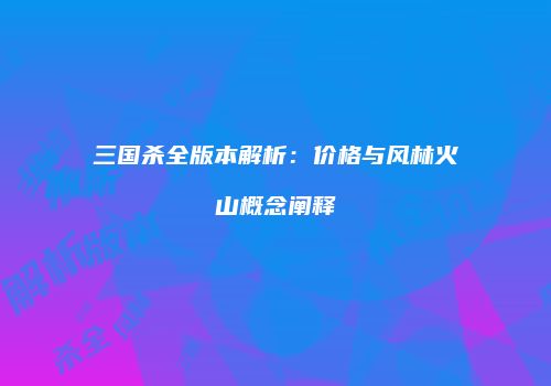 三国杀全版本解析：价格与风林火山概念阐释