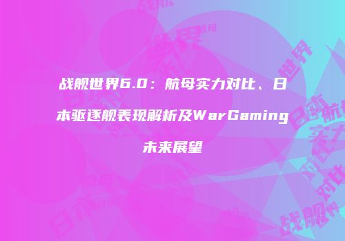 战舰世界6.0：航母实力对比、日本驱逐舰表现解析及WarGaming未来展望