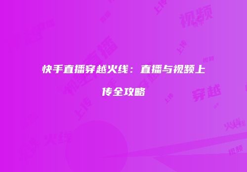 快手直播穿越火线：直播与视频上传全攻略