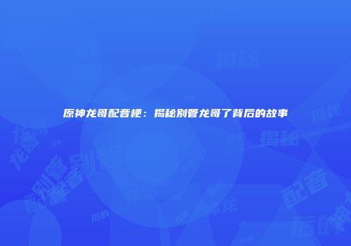 原神龙哥配音梗：揭秘别管龙哥了背后的故事