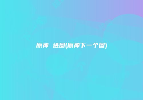 原神 进图(原神下一个图)