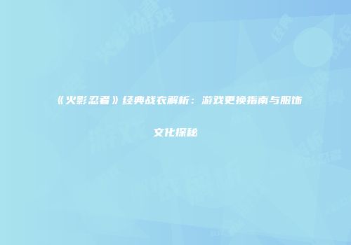 《火影忍者》经典战衣解析：游戏更换指南与服饰文化探秘