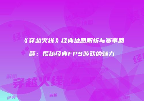 《穿越火线》经典地图解析与赛事回顾：揭秘经典FPS游戏的魅力