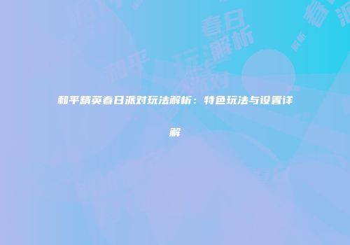和平精英春日派对玩法解析：特色玩法与设置详解