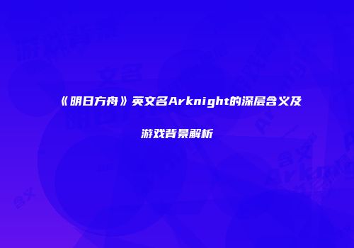 《明日方舟》英文名Arknight的深层含义及游戏背景解析