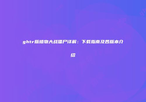 ghtr版植物大战僵尸详解：下载指南及各版本介绍