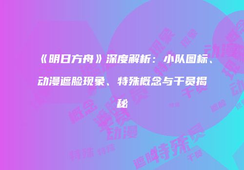 《明日方舟》深度解析：小队图标、动漫遮脸现象、特殊概念与干员揭秘