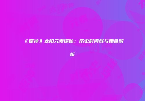 《原神》太阳元素探秘：历史时间线与角色解析