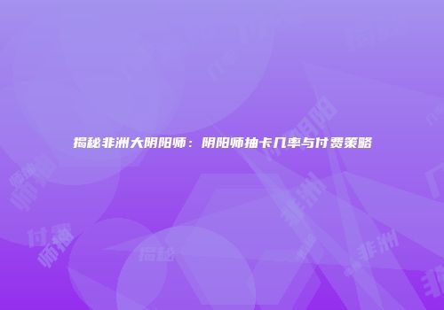 揭秘非洲大阴阳师：阴阳师抽卡几率与付费策略