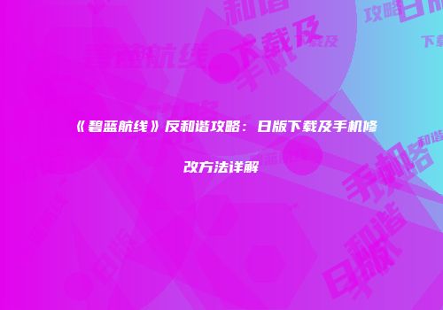 《碧蓝航线》反和谐攻略：日版下载及手机修改方法详解