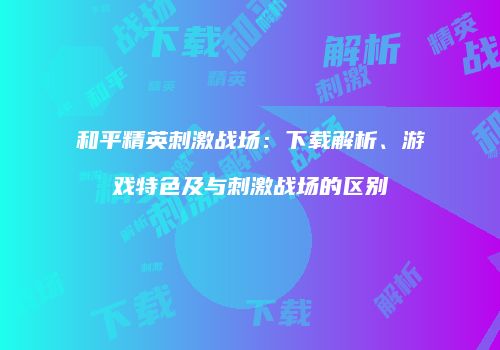 和平精英刺激战场：下载解析、游戏特色及与刺激战场的区别