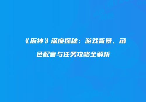 《原神》深度探秘：游戏背景、角色配音与任务攻略全解析