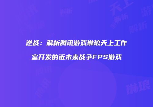 逆战：解析腾讯游戏琳琅天上工作室开发的近未来战争FPS游戏