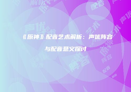 《原神》配音艺术解析：声优阵容与配音意义探讨
