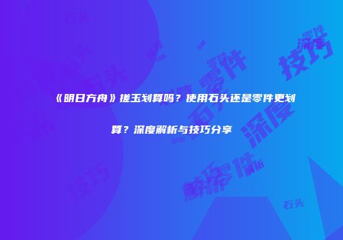 《明日方舟》搓玉划算吗？使用石头还是零件更划算？深度解析与技巧分享