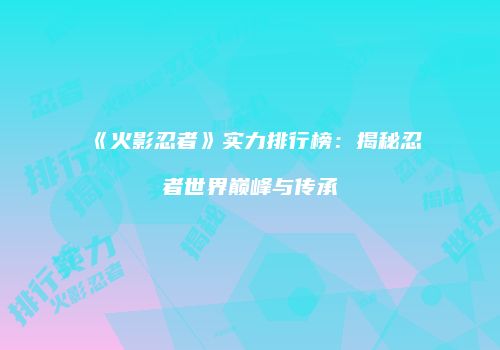 《火影忍者》实力排行榜：揭秘忍者世界巅峰与传承