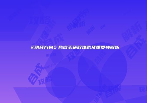 《明日方舟》合成玉获取攻略及重要性解析