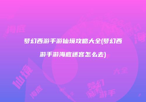 梦幻西游手游仙境攻略大全(梦幻西游手游海底迷宫怎么去)