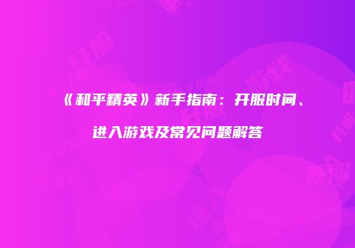 《和平精英》新手指南：开服时间、进入游戏及常见问题解答